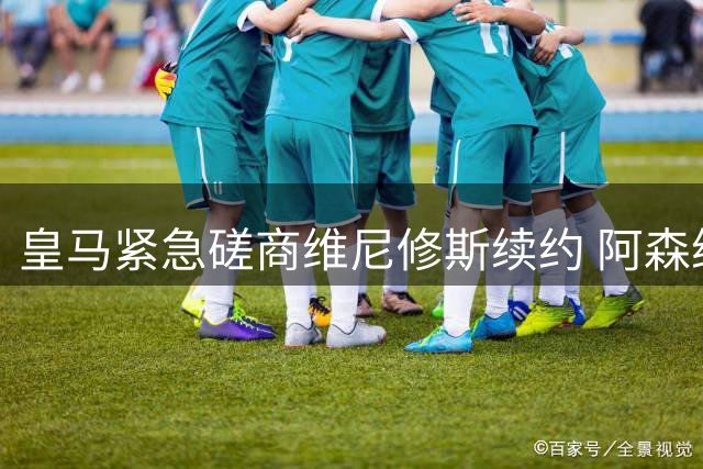 皇马紧急磋商维尼修斯续约 阿森纳酝酿惊天报价